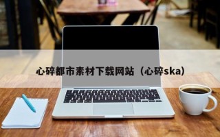淮安心碎都市素材下载网站（心碎ska）